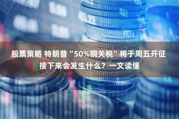 股票策略 特朗普“50%铜关税”将于周五开征 接下来会发生什么？一文读懂