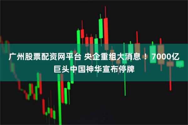 广州股票配资网平台 央企重组大消息 ！7000亿巨头中国神华宣布停牌
