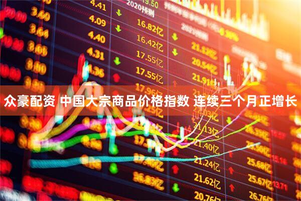 众豪配资 中国大宗商品价格指数 连续三个月正增长