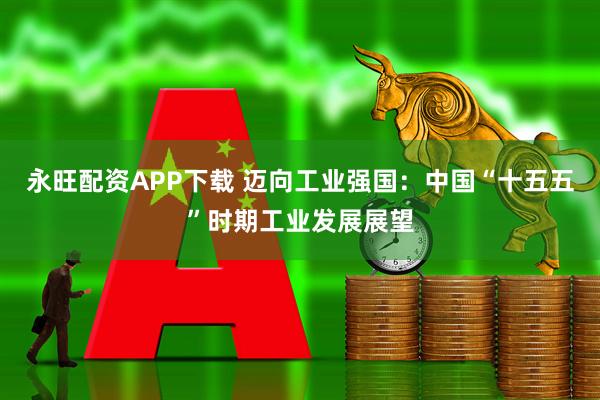 永旺配资APP下载 迈向工业强国：中国“十五五”时期工业发展展望