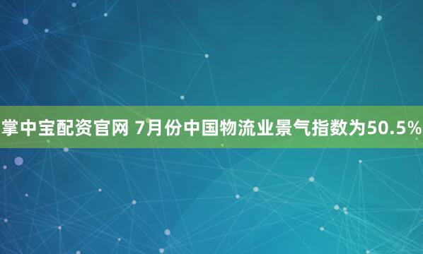 掌中宝配资官网 7月份中国物流业景气指数为50.5%