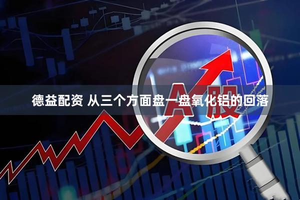 德益配资 从三个方面盘一盘氧化铝的回落