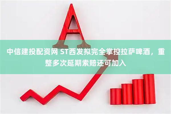 中信建投配资网 ST西发拟完全掌控拉萨啤酒，重整多次延期索赔还可加入