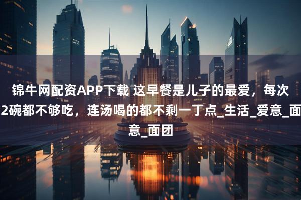 锦牛网配资APP下载 这早餐是儿子的最爱，每次做2碗都不够吃，连汤喝的都不剩一丁点_生活_爱意_面团
