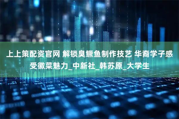 上上策配资官网 解锁臭鳜鱼制作技艺 华裔学子感受徽菜魅力_中新社_韩苏原_大学生