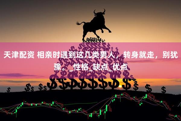天津配资 相亲时遇到这几类男人，转身就走，别犹豫。_性格_缺点_优点