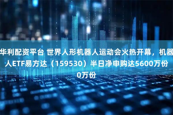 华利配资平台 世界人形机器人运动会火热开幕，机器人ETF易方达（159530）半日净申购达5600万份