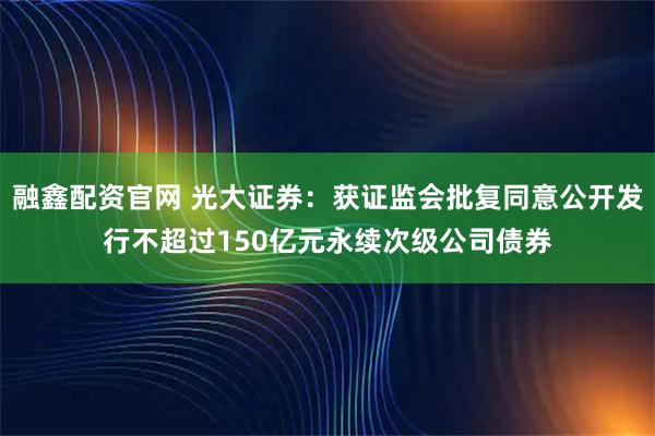 融鑫配资官网 光大证券：获证监会批复同意公开发行不超过150亿元永续次级公司债券
