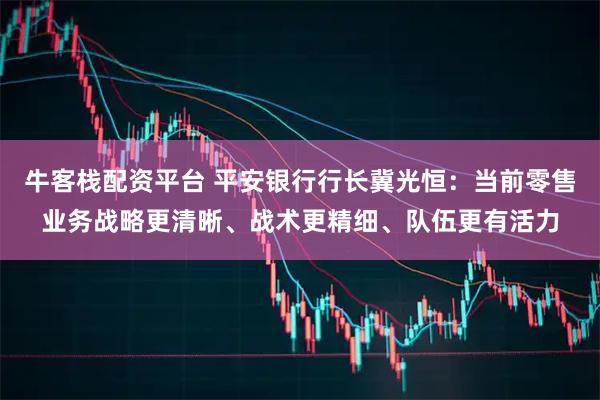 牛客栈配资平台 平安银行行长冀光恒：当前零售业务战略更清晰、战术更精细、队伍更有活力
