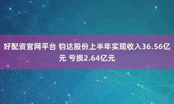 好配资官网平台 钧达股份上半年实现收入36.56亿元 亏损2.64亿元