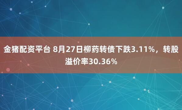 金猪配资平台 8月27日柳药转债下跌3.11%，转股溢价率30.36%
