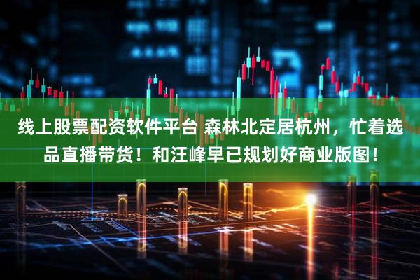线上股票配资软件平台 森林北定居杭州，忙着选品直播带货！和汪峰早已规划好商业版图！