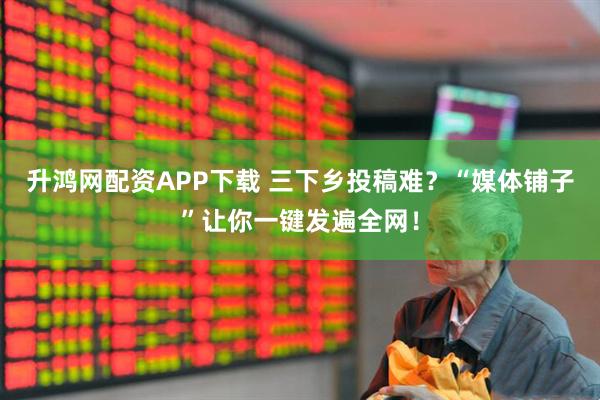 升鸿网配资APP下载 三下乡投稿难？“媒体铺子”让你一键发遍全网！
