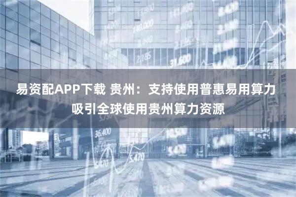 易资配APP下载 贵州：支持使用普惠易用算力 吸引全球使用贵州算力资源