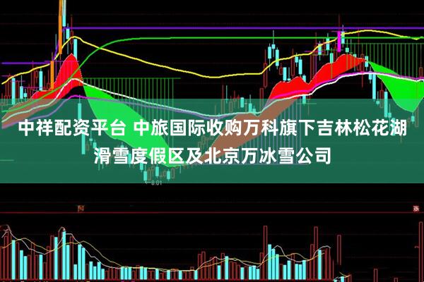 中祥配资平台 中旅国际收购万科旗下吉林松花湖滑雪度假区及北京万冰雪公司