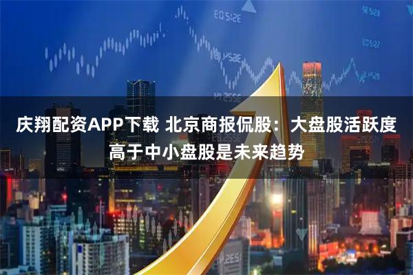 庆翔配资APP下载 北京商报侃股：大盘股活跃度高于中小盘股是未来趋势