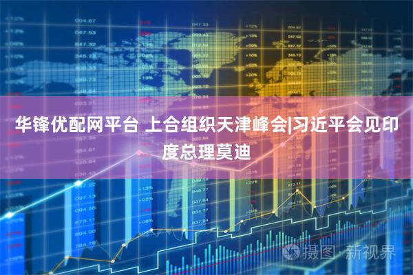 华锋优配网平台 上合组织天津峰会|习近平会见印度总理莫迪