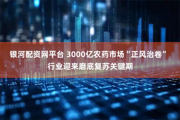 银河配资网平台 3000亿农药市场“正风治卷” 行业迎来磨底复苏关键期