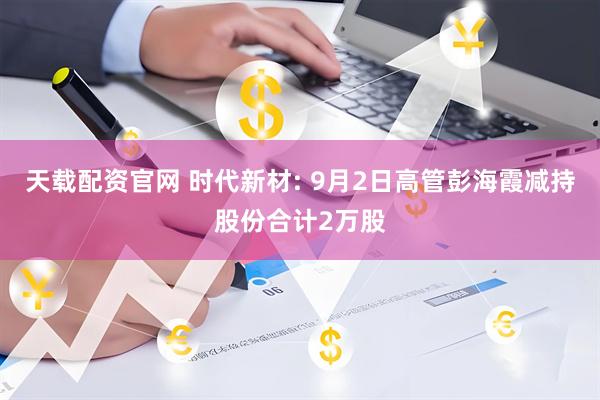 天载配资官网 时代新材: 9月2日高管彭海霞减持股份合计2万股