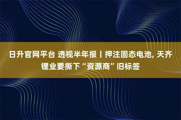 日升官网平台 透视半年报丨押注固态电池, 天齐锂业要撕下“资源商”旧标签