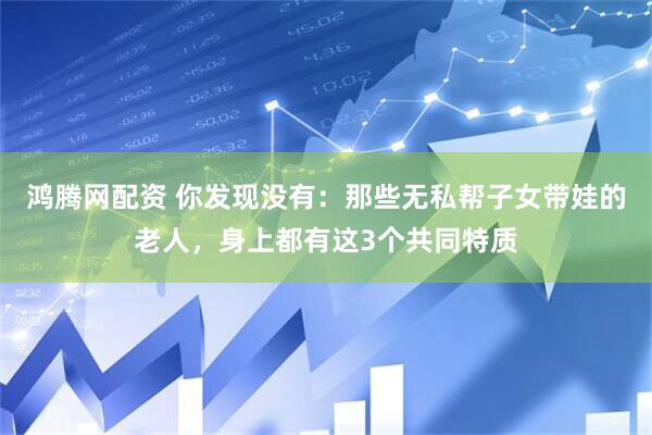 鸿腾网配资 你发现没有：那些无私帮子女带娃的老人，身上都有这3个共同特质