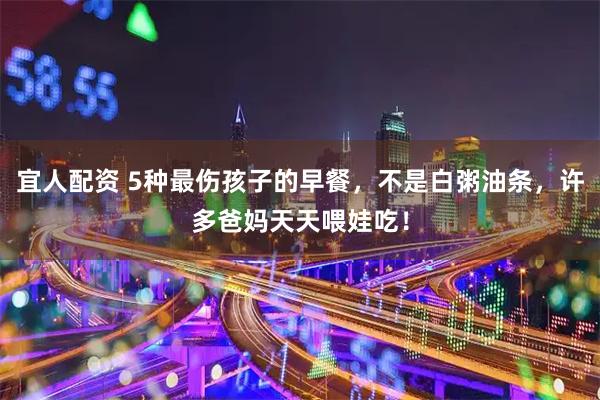 宜人配资 5种最伤孩子的早餐,不是白粥油条,许多爸妈天天喂娃吃!