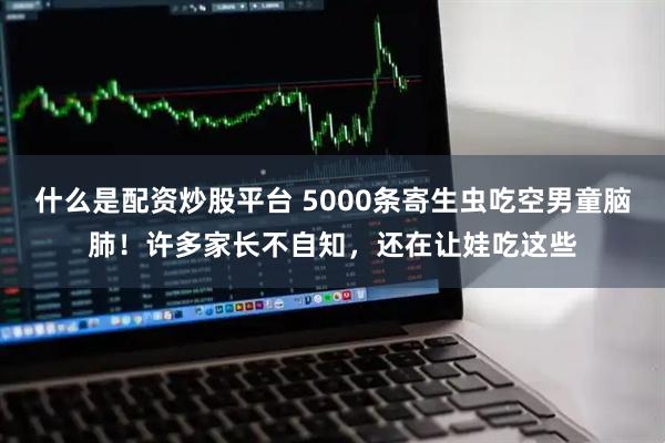 什么是配资炒股平台 5000条寄生虫吃空男童脑肺！许多家长不自知，还在让娃吃这些