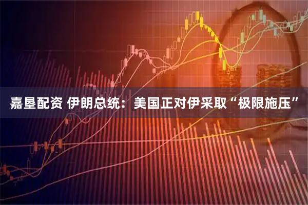 嘉垦配资 伊朗总统：美国正对伊采取“极限施压”