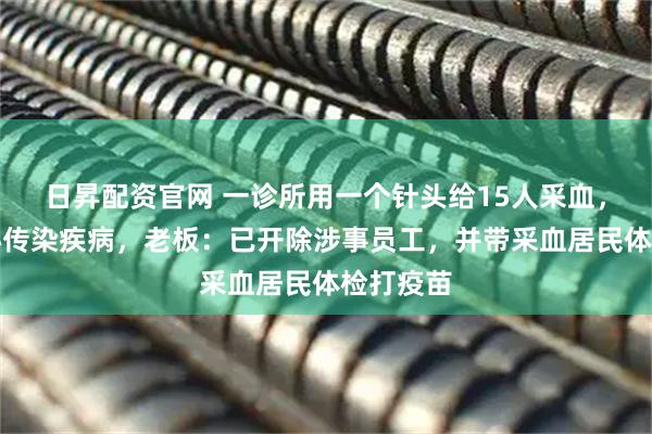 日昇配资官网 一诊所用一个针头给15人采血,居民担心传染疾病,老板:已开除涉事员工,并带采血居民体检打疫苗