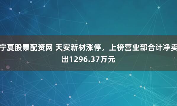 宁夏股票配资网 天安新材涨停，上榜营业部合计净卖出1296.37万元