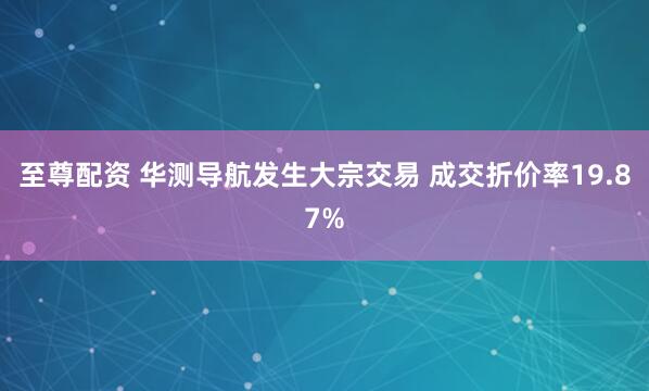 至尊配资 华测导航发生大宗交易 成交折价率19.87%